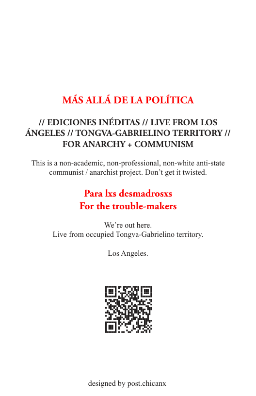 MAS ALLA DE LA POLITICA  /1 EDICIONES INEDITAS // LIVE FROM LOS ANGELES // TONGVA-GABRIELINO TERRITORY // FOR ANARCHY + COMMUNISM  ‘This is a non-academic, non-professional, non-white anti-state communist / anarchist project. Don’t get it twisted.  Para Ixs desmadrosxs For the trouble-makers  We’re out here. Live from occupied Tongva-Gabriclino territory.  Los Angeles.  designed by post.chicanx 